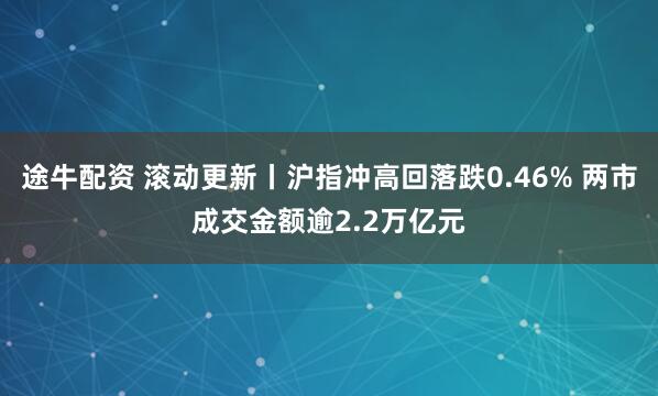 途牛配资 滚动更新丨沪指冲高回落跌0.46% 两市成交金额逾2.2万亿元