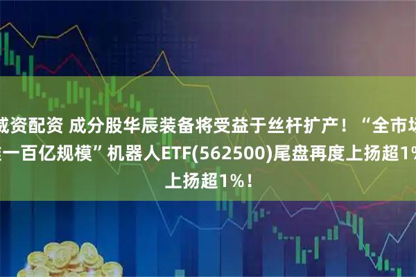 威资配资 成分股华辰装备将受益于丝杆扩产！“全市场唯一百亿规模”机器人ETF(562500)尾盘再度上扬超1%！