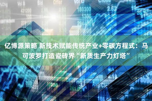 亿博源策略 新技术赋能传统产业+零碳方程式：马可波罗打造瓷砖界“新质生产力灯塔”