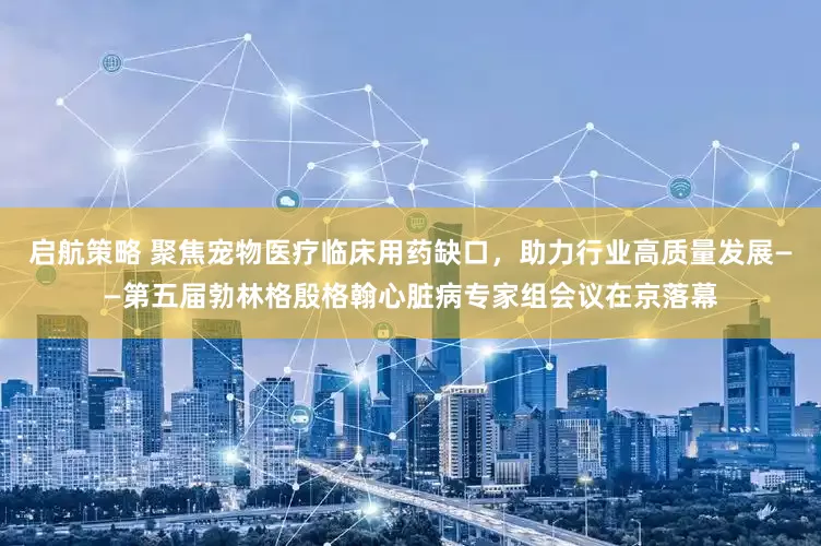 启航策略 聚焦宠物医疗临床用药缺口，助力行业高质量发展——第五届勃林格殷格翰心脏病专家组会议在京落幕