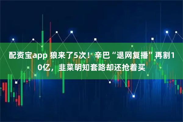 配资宝app 狼来了5次！辛巴“退网复播”再割10亿，韭菜明知套路却还抢着买