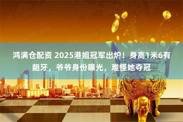鸿满仓配资 2025港姐冠军出炉！身高1米6有龅牙，爷爷身份曝光，难怪她夺冠