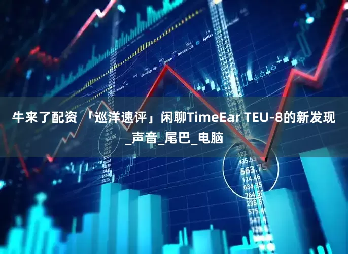 牛来了配资 「巡洋速评」闲聊TimeEar TEU-8的新发现_声音_尾巴_电脑