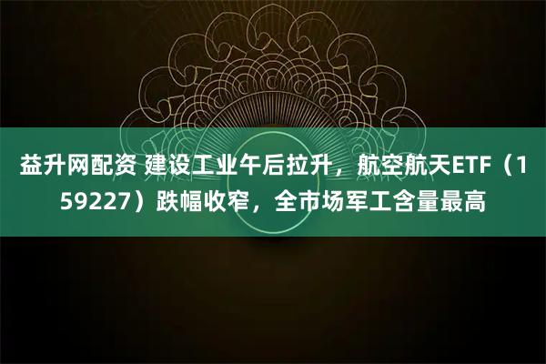 益升网配资 建设工业午后拉升，航空航天ETF（159227）跌幅收窄，全市场军工含量最高