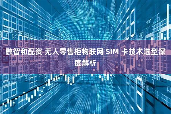 融智和配资 无人零售柜物联网 SIM 卡技术选型深度解析