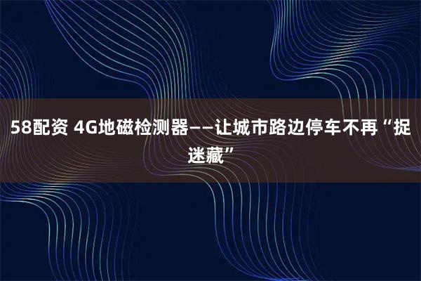 58配资 4G地磁检测器——让城市路边停车不再“捉迷藏”