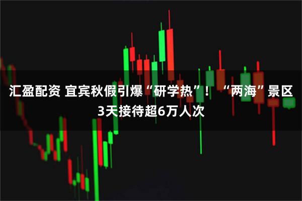 汇盈配资 宜宾秋假引爆“研学热”！ “两海”景区3天接待超6万人次