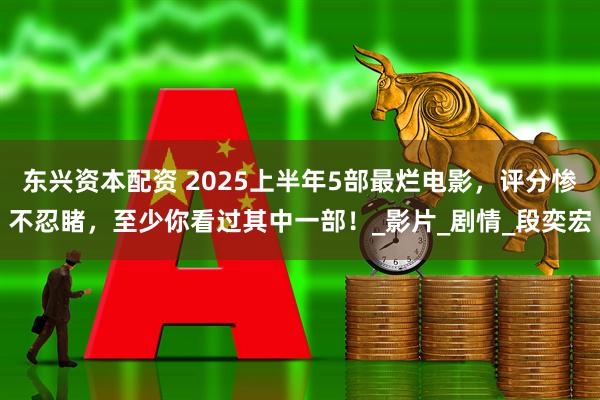 东兴资本配资 2025上半年5部最烂电影，评分惨不忍睹，至少你看过其中一部！_影片_剧情_段奕宏