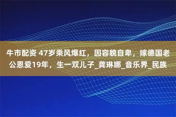 牛市配资 47岁乘风爆红，因容貌自卑，嫁德国老公恩爱19年，生一双儿子_龚琳娜_音乐界_民族