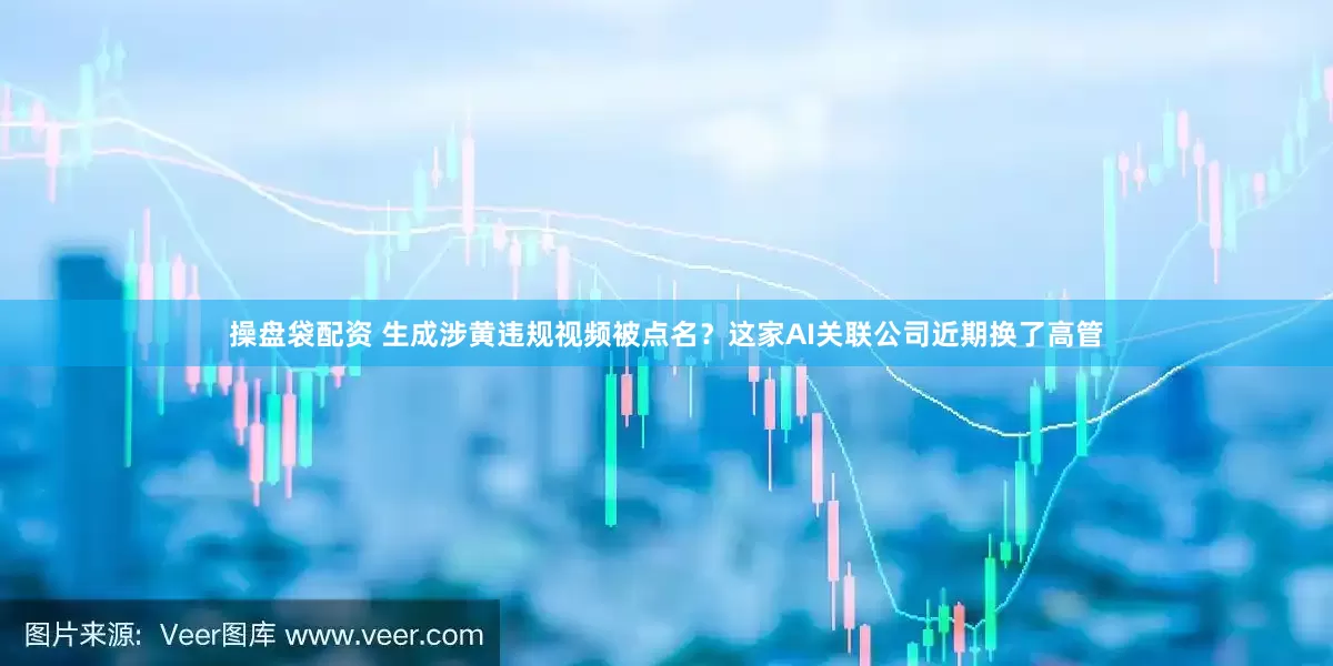 操盘袋配资 生成涉黄违规视频被点名？这家AI关联公司近期换了高管