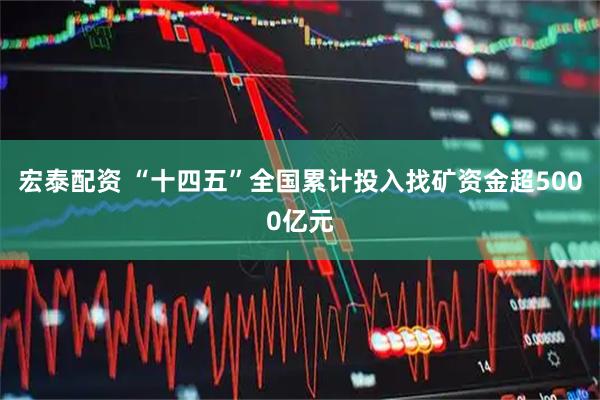 宏泰配资 “十四五”全国累计投入找矿资金超5000亿元