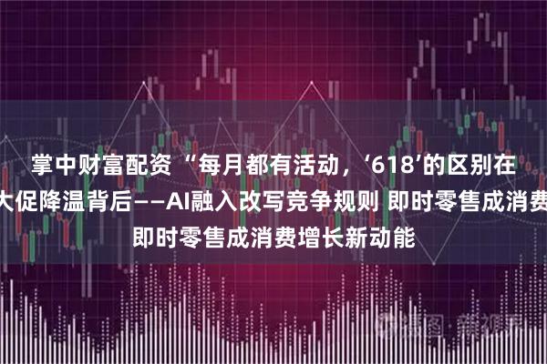 掌中财富配资 “每月都有活动，‘618’的区别在哪？”年中大促降温背后——AI融入改写竞争规则 即时零售成消费增长新动能
