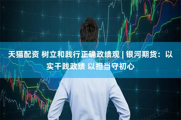 天猫配资 树立和践行正确政绩观 | 银河期货：以实干践政绩 以担当守初心