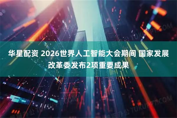 华星配资 2026世界人工智能大会期间 国家发展改革委发布2项重要成果